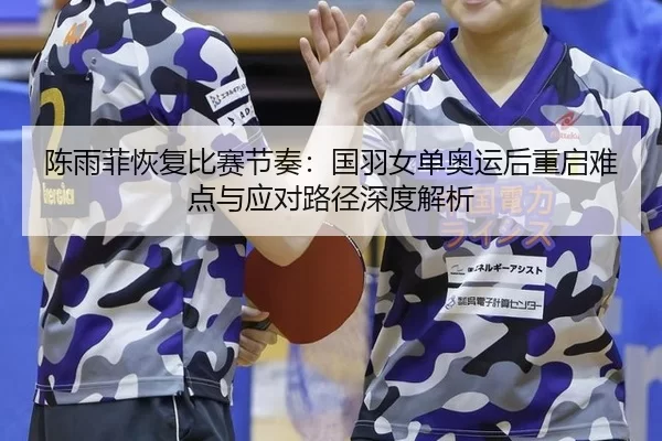 陈雨菲恢复比赛节奏：国羽女单奥运后重启难点与应对路径深度解析